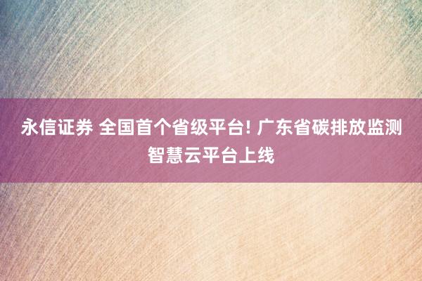 永信证券 全国首个省级平台! 广东省碳排放监测智慧云平台上线