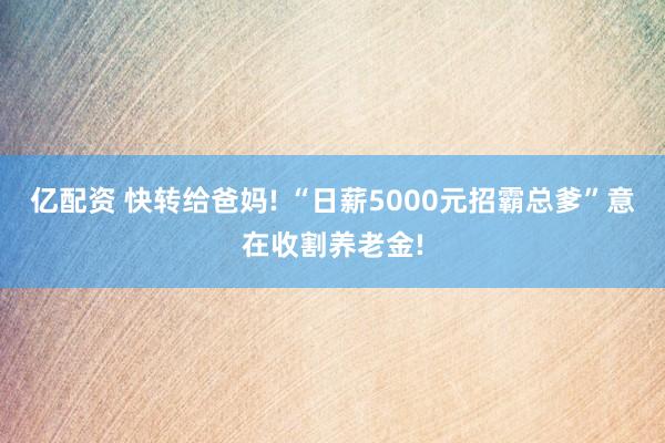 亿配资 快转给爸妈! “日薪5000元招霸总爹”意在收割养老金!
