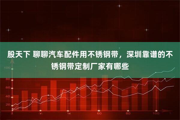 股天下 聊聊汽车配件用不锈钢带，深圳靠谱的不锈钢带定制厂家有哪些