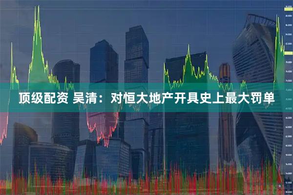 顶级配资 吴清：对恒大地产开具史上最大罚单