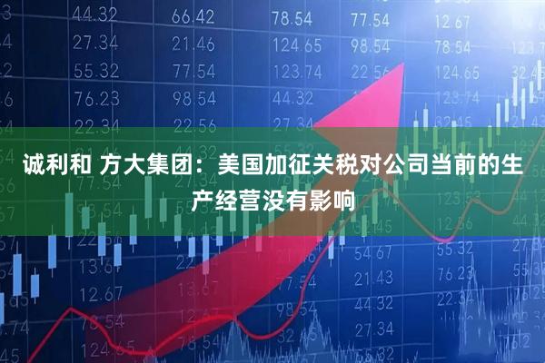 诚利和 方大集团：美国加征关税对公司当前的生产经营没有影响