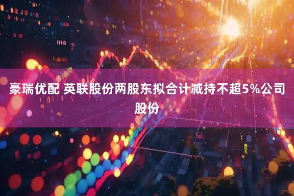 豪瑞优配 英联股份两股东拟合计减持不超5%公司股份