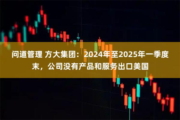 问道管理 方大集团：2024年至2025年一季度末，公司没有产品和服务出口美国