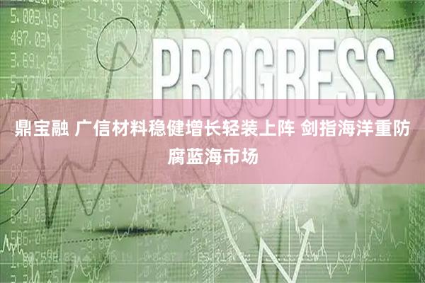 鼎宝融 广信材料稳健增长轻装上阵 剑指海洋重防腐蓝海市场