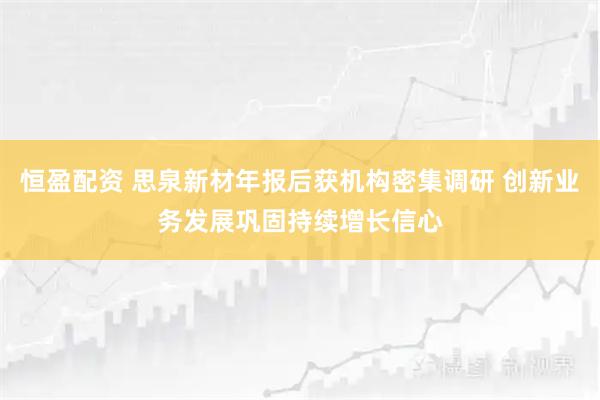 恒盈配资 思泉新材年报后获机构密集调研 创新业务发展巩固持续增长信心