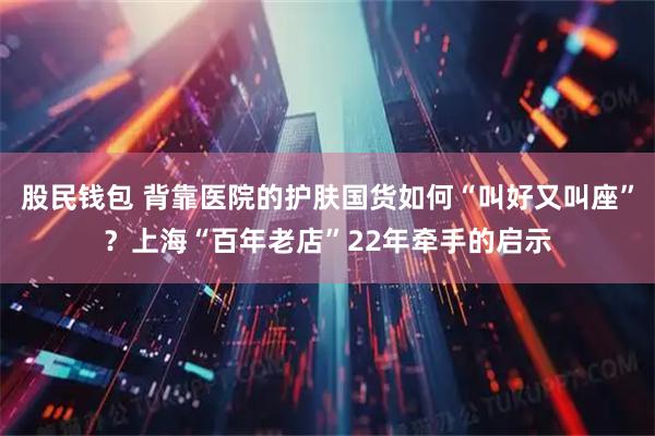 股民钱包 背靠医院的护肤国货如何“叫好又叫座”？上海“百年老店”22年牵手的启示