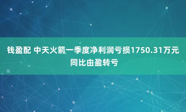 钱盈配 中天火箭一季度净利润亏损1750.31万元 同比由盈转亏