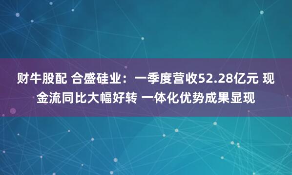 财牛股配 合盛硅业：一季度营收52.28亿元 现金流同比大幅好转 一体化优势成果显现