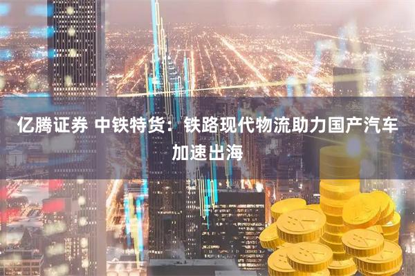 亿腾证券 中铁特货：铁路现代物流助力国产汽车加速出海
