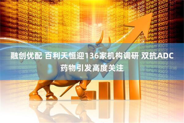 融创优配 百利天恒迎136家机构调研 双抗ADC药物引发高度关注