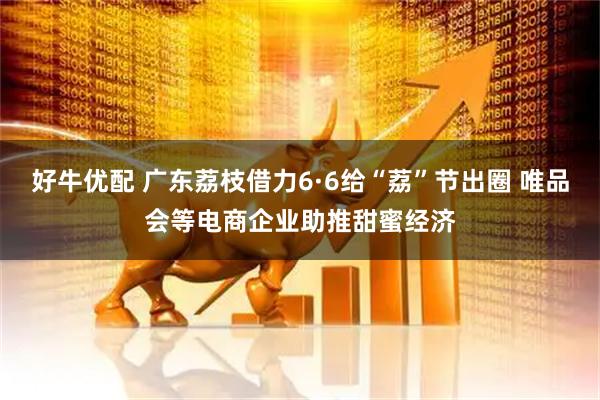 好牛优配 广东荔枝借力6·6给“荔”节出圈 唯品会等电商企业助推甜蜜经济