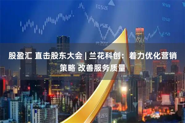 股盈汇 直击股东大会 | 兰花科创：着力优化营销策略 改善服务质量