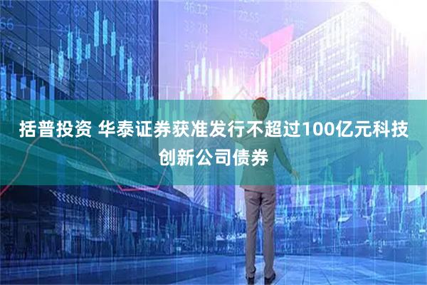 括普投资 华泰证券获准发行不超过100亿元科技创新公司债券