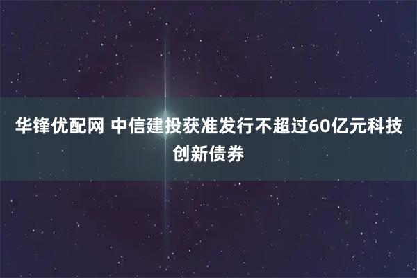 华锋优配网 中信建投获准发行不超过60亿元科技创新债券