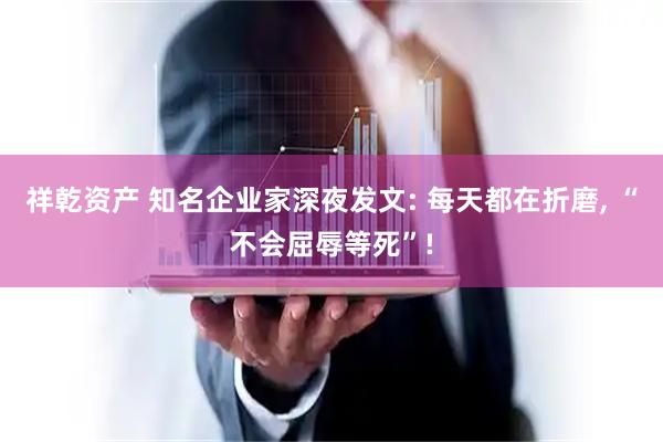 祥乾资产 知名企业家深夜发文: 每天都在折磨, “不会屈辱等死”!