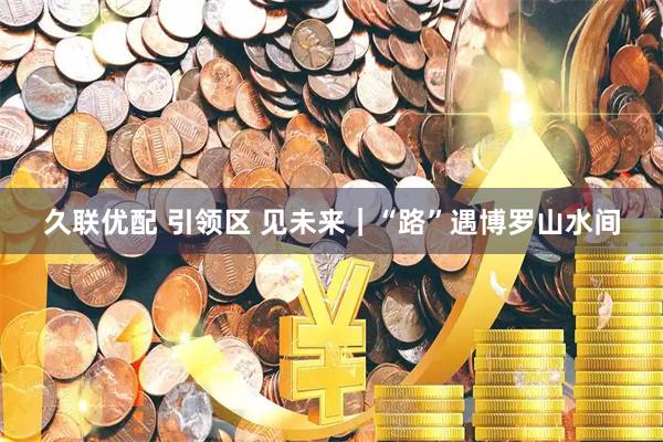 久联优配 引领区 见未来｜“路”遇博罗山水间
