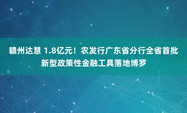 赣州达慧 1.8亿元！农发行广东省分行全省首批新型政策性金融工具落地博罗