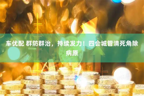 车优配 群防群治，持续发力！四会城管清死角除病原
