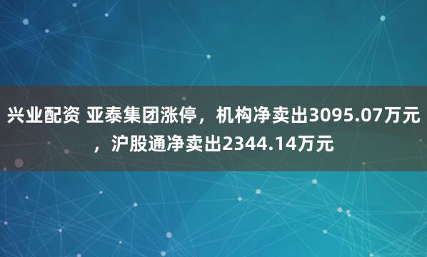 兴业配资 亚泰集团涨停，机构净卖出3095.07万元，沪股通净卖出2344.14万元