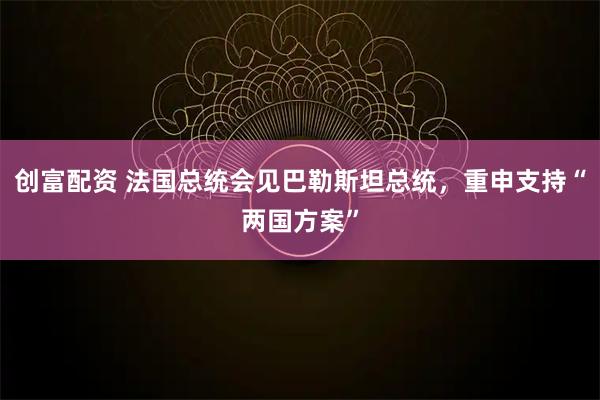 创富配资 法国总统会见巴勒斯坦总统，重申支持“两国方案”