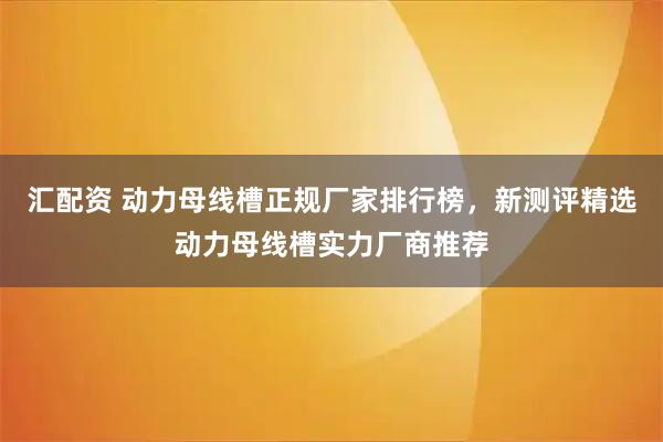 汇配资 动力母线槽正规厂家排行榜，新测评精选动力母线槽实力厂商推荐
