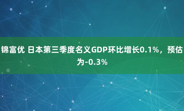 锦富优 日本第三季度名义GDP环比增长0.1%，预估为-0.3%