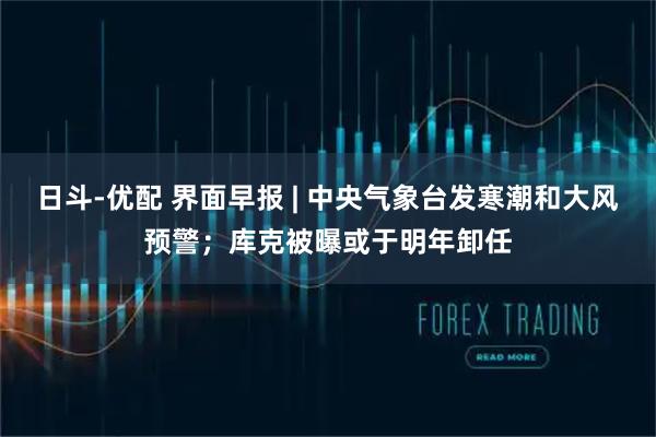 日斗-优配 界面早报 | 中央气象台发寒潮和大风预警；库克被曝或于明年卸任