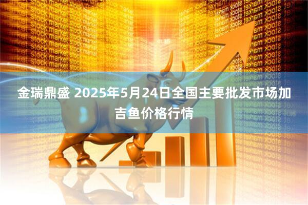 金瑞鼎盛 2025年5月24日全国主要批发市场加吉鱼价格行情
