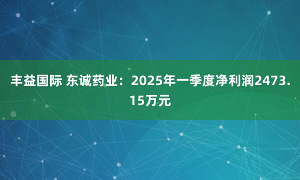 丰益国际 东诚药业：2025年一季度净利润2473.15万元