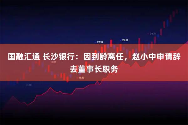 国融汇通 长沙银行：因到龄离任，赵小中申请辞去董事长职务