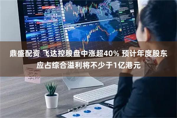 鼎盛配资 飞达控股盘中涨超40% 预计年度股东应占综合溢利将不少于1亿港元