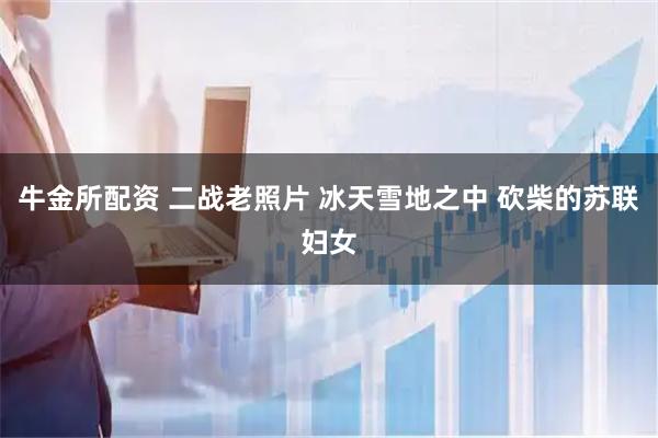 牛金所配资 二战老照片 冰天雪地之中 砍柴的苏联妇女